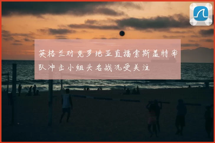 英格兰对克罗地亚直播索斯盖特率队冲击小组头名战况受关注