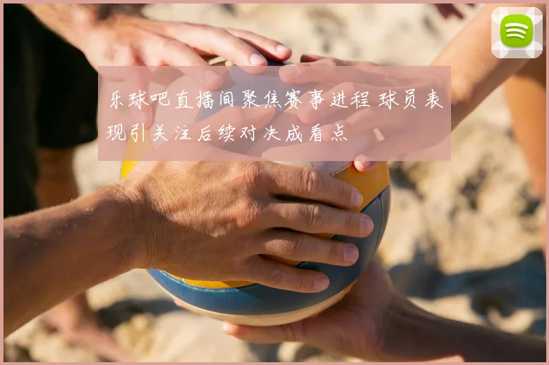 乐球吧直播间聚焦赛事进程 球员表现引关注后续对决成看点