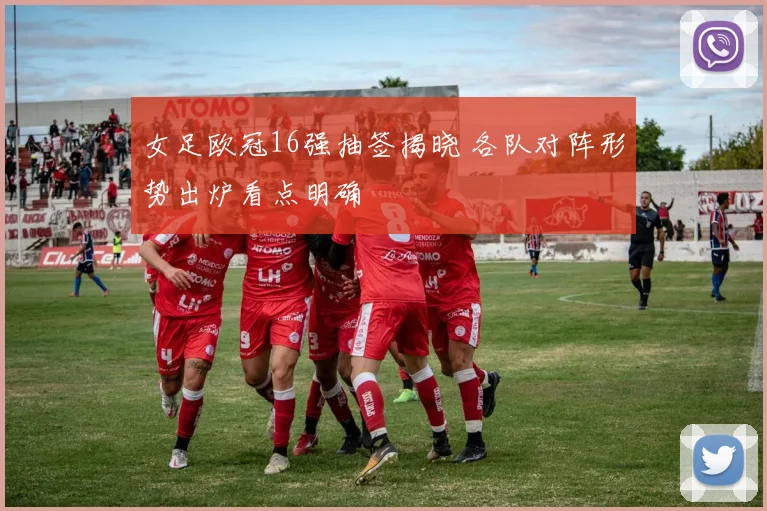 女足欧冠16强抽签揭晓 各队对阵形势出炉看点明确