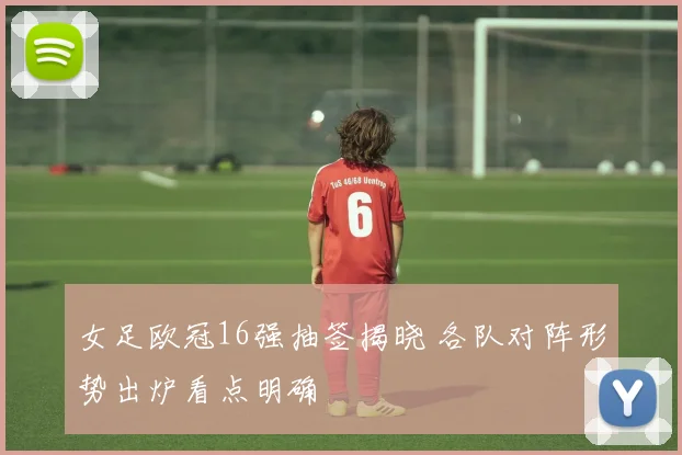女足欧冠16强抽签揭晓 各队对阵形势出炉看点明确