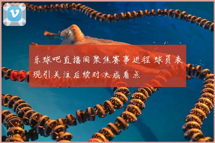 乐球吧直播间聚焦赛事进程 球员表现引关注后续对决成看点