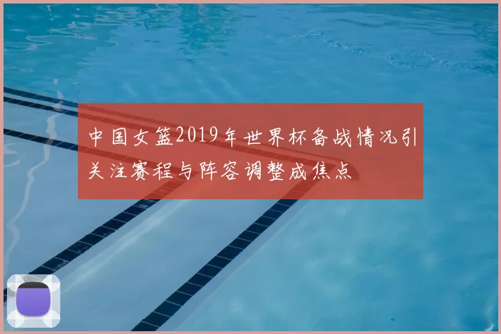 中国女篮2019年世界杯备战情况引关注赛程与阵容调整成焦点
