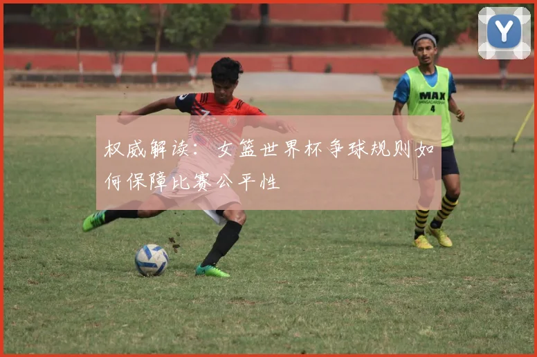 权威解读:女篮世界杯争球规则如何保障比赛公平性