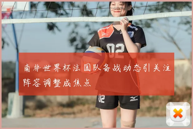 南非世界杯法国队备战动态引关注阵容调整成焦点