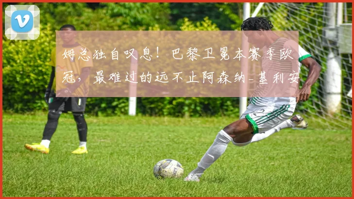 姆总独自叹息！巴黎卫冕本赛季欧冠，最难过的远不止阿森纳_基利安·姆巴佩_皇马_数据