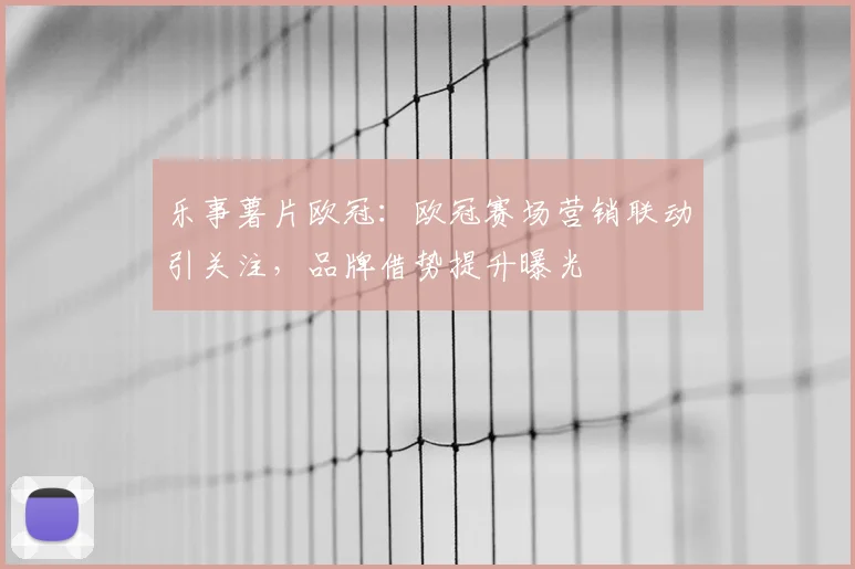 乐事薯片欧冠：欧冠赛场营销联动引关注，品牌借势提升曝光