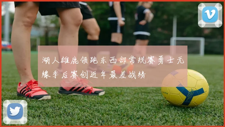 湖人雄鹿领跑东西部常规赛勇士无缘季后赛创近年最差战绩